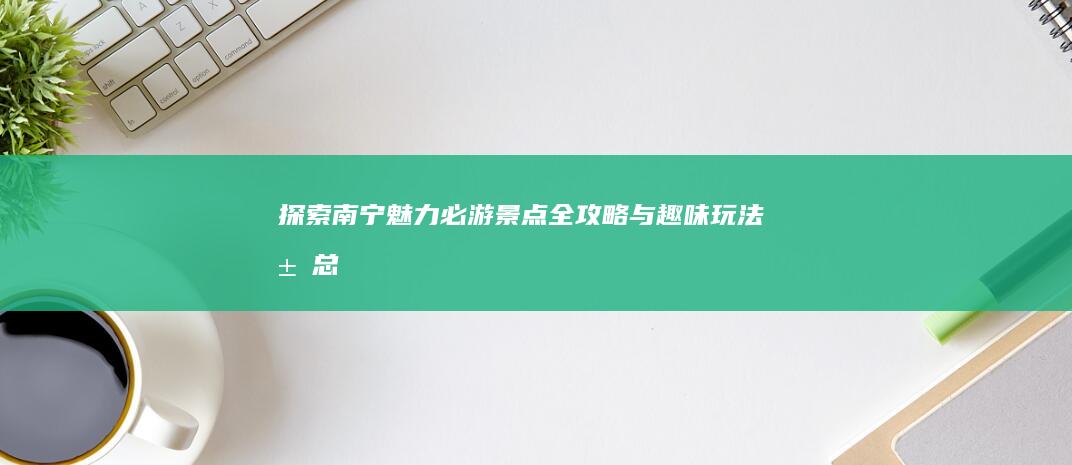 探索南宁魅力：必游景点全攻略与趣味玩法汇总